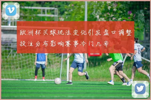 欧洲杯买球玩法变化引发盘口调整投注分布影响赛事冷门几率