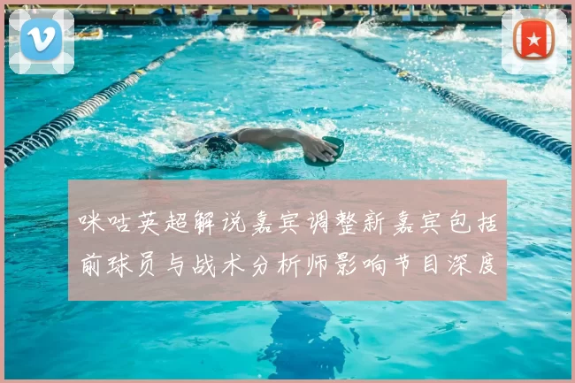 咪咕英超解说嘉宾调整新嘉宾包括前球员与战术分析师影响节目深度