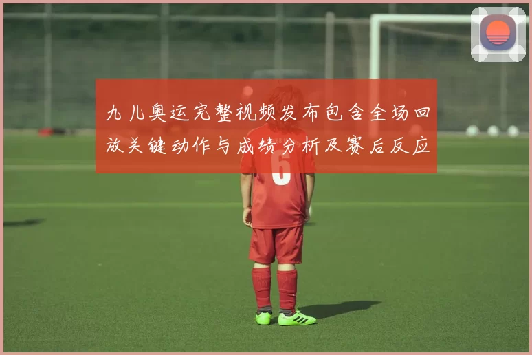 九儿奥运完整视频发布包含全场回放关键动作与成绩分析及赛后反应