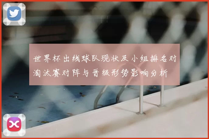 世界杯出线球队现状及小组排名对淘汰赛对阵与晋级形势影响分析