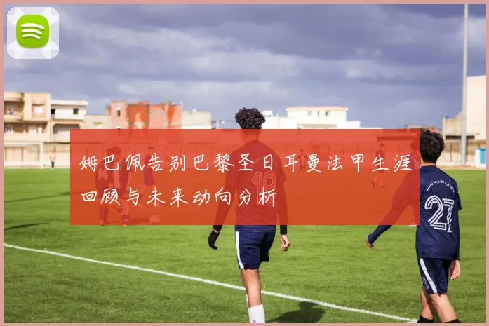 姆巴佩告别巴黎圣日耳曼法甲生涯回顾与未来动向分析