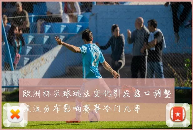 欧洲杯买球玩法变化引发盘口调整投注分布影响赛事冷门几率