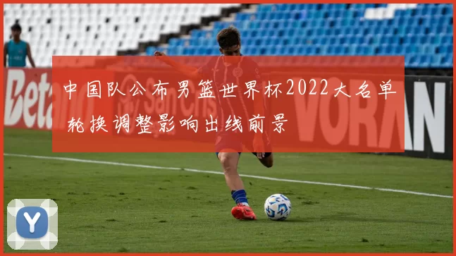 中国队公布男篮世界杯2022大名单 轮换调整影响出线前景