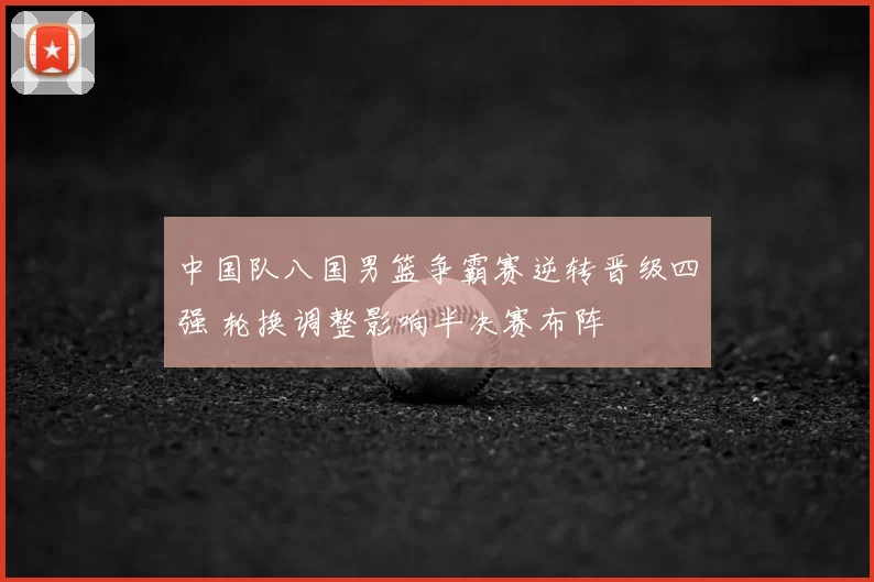 中国队八国男篮争霸赛逆转晋级四强 轮换调整影响半决赛布阵